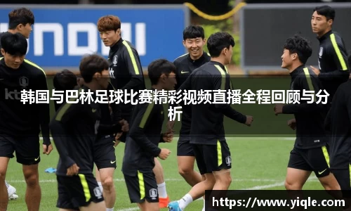 韩国与巴林足球比赛精彩视频直播全程回顾与分析