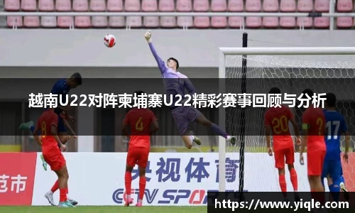越南U22对阵柬埔寨U22精彩赛事回顾与分析