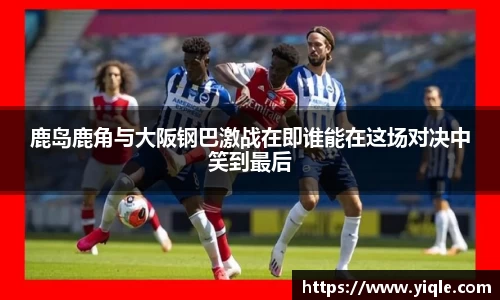 鹿岛鹿角与大阪钢巴激战在即谁能在这场对决中笑到最后