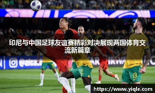 印尼与中国足球友谊赛精彩对决展现两国体育交流新篇章