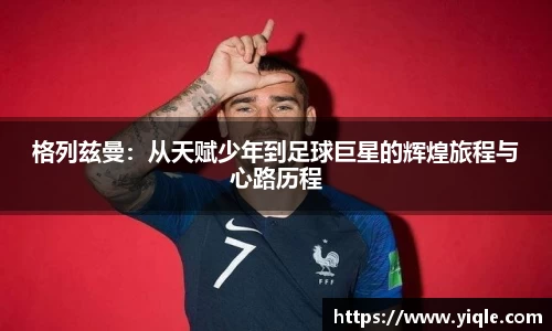 格列兹曼：从天赋少年到足球巨星的辉煌旅程与心路历程
